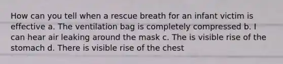 How can you tell when a rescue breath for an infant victim is effective a. The ventilation bag is completely compressed b. I can hear air leaking around the mask c. The is visible rise of the stomach d. There is visible rise of the chest