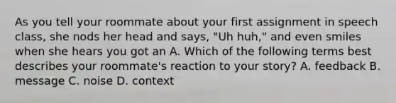 As you tell your roommate about your first assignment in speech class, she nods her head and says, "Uh huh," and even smiles when she hears you got an A. Which of the following terms best describes your roommate's reaction to your story? A. feedback B. message C. noise D. context