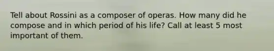 Tell about Rossini as a composer of operas. How many did he compose and in which period of his life? Call at least 5 most important of them.