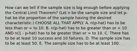 How can we tell if the sample size is big enough before applying the <a href='https://www.questionai.com/knowledge/kUf7Qv1J9z-central-limit-theorem' class='anchor-knowledge'>central limit theorem</a>? (Let n be the sample size and let p-hat be the proportion of the sample having the desired characteristic.) CHOOSE ALL THAT APPLY. A. n(p-hat) has to be <a href='https://www.questionai.com/knowledge/k7BtlYpAMX-less-than' class='anchor-knowledge'>less than</a> or = to 10. B. n(p-hat) has to be greater than or = 10 AND n(1 - p-hat) has to be greater than or = to 10. C. There has to be at least 10 success and 10 failures. D. The sample size has to be at least 50. E. The sample size has to be at least 100.