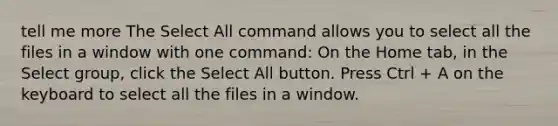 tell me more The Select All command allows you to select all the files in a window with one command: On the Home tab, in the Select group, click the Select All button. Press Ctrl + A on the keyboard to select all the files in a window.