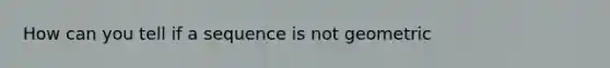 How can you tell if a sequence is not geometric