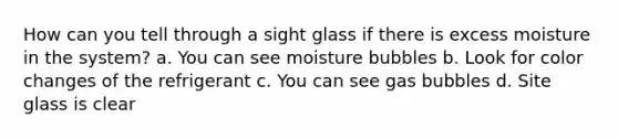 How can you tell through a sight glass if there is excess moisture in the system? a. You can see moisture bubbles b. Look for color changes of the refrigerant c. You can see gas bubbles d. Site glass is clear