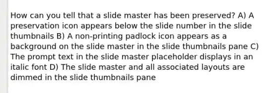 How can you tell that a slide master has been preserved? A) A preservation icon appears below the slide number in the slide thumbnails B) A non-printing padlock icon appears as a background on the slide master in the slide thumbnails pane C) The prompt text in the slide master placeholder displays in an italic font D) The slide master and all associated layouts are dimmed in the slide thumbnails pane