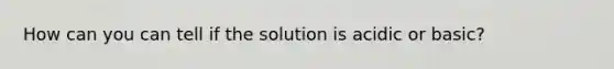 How can you can tell if the solution is acidic or basic?