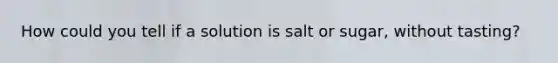 How could you tell if a solution is salt or sugar, without tasting?