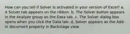 How can you tell if Solver is activated in your version of Excel? a. A Solver tab appears on the ribbon. b. The Solver button appears in the Analyze group on the Data tab. c. The Solver dialog box opens when you click the Data tab. d. Solver appears as the Add-in document property in Backstage view.