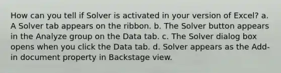 How can you tell if Solver is activated in your version of Excel? a. A Solver tab appears on the ribbon. b. The Solver button appears in the Analyze group on the Data tab. c. The Solver dialog box opens when you click the Data tab. d. Solver appears as the Add-in document property in Backstage view.