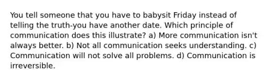 You tell someone that you have to babysit Friday instead of telling the truth-you have another date. Which principle of communication does this illustrate? a) More communication isn't always better. b) Not all communication seeks understanding. c) Communication will not solve all problems. d) Communication is irreversible.