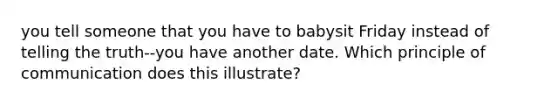 you tell someone that you have to babysit Friday instead of telling the truth--you have another date. Which principle of communication does this illustrate?