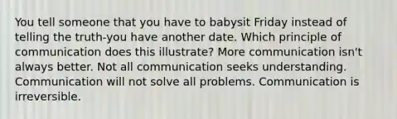 You tell someone that you have to babysit Friday instead of telling the truth-you have another date. Which principle of communication does this illustrate? More communication isn't always better. Not all communication seeks understanding. Communication will not solve all problems. Communication is irreversible.