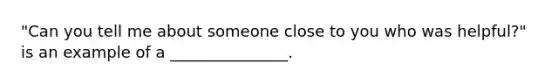 "Can you tell me about someone close to you who was helpful?" is an example of a _______________.