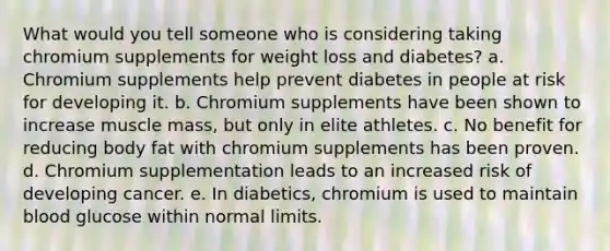 What would you tell someone who is considering taking chromium supplements for weight loss and diabetes? a. Chromium supplements help prevent diabetes in people at risk for developing it. b. Chromium supplements have been shown to increase muscle mass, but only in elite athletes. c. No benefit for reducing body fat with chromium supplements has been proven. d. Chromium supplementation leads to an increased risk of developing cancer. e. In diabetics, chromium is used to maintain blood glucose within normal limits.