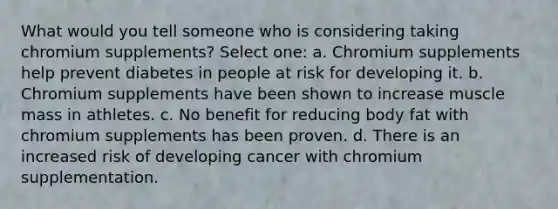 What would you tell someone who is considering taking chromium supplements? Select one: a. Chromium supplements help prevent diabetes in people at risk for developing it. b. Chromium supplements have been shown to increase muscle mass in athletes. c. No benefit for reducing body fat with chromium supplements has been proven. d. There is an increased risk of developing cancer with chromium supplementation.