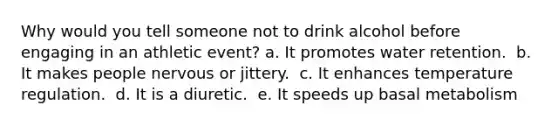 Why would you tell someone not to drink alcohol before engaging in an athletic event?​ a. ​It promotes water retention. ​ b. It makes people nervous or jittery. ​ c. It enhances temperature regulation. ​ d. It is a diuretic. ​ e. It speeds up basal metabolism