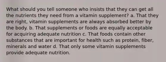 What should you tell someone who insists that they can get all the nutrients they need from a vitamin supplement? a. That they are right, vitamin supplements are always absorbed better by the body. b. That supplements or foods are equally acceptable for acquiring adequate nutrition c. That foods contain other substances that are important for health such as protein, fiber, minerals and water d. That only some vitamin supplements provide adequate nutrition.