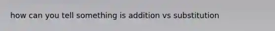 how can you tell something is addition vs substitution