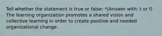 Tell whether the statement is true or false: *(Answer with: t or f) The learning organization promotes a shared vision and collective learning in order to create positive and needed organizational change.