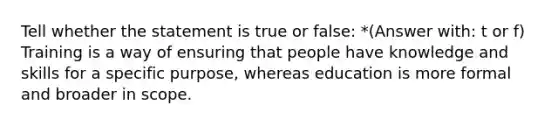 Tell whether the statement is true or false: *(Answer with: t or f) Training is a way of ensuring that people have knowledge and skills for a specific purpose, whereas education is more formal and broader in scope.