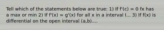 Tell which of the statements below are true: 1) If f'(c) = 0 fx has a max or min 2) If f'(x) = g'(x) for all x in a interval I... 3) If f(x) is differential on the open interval (a,b)....