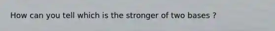 How can you tell which is the stronger of two bases ?