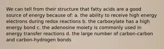 We can tell from their structure that fatty acids are a good source of energy because of: a. the ability to receive high energy electrons during redox reactions b. the carboxylate has a high energy bond c. the adenosine moiety is commonly used in energy transfer reactions d. the large number of carbon-carbon and carbon-hydrogen bonds