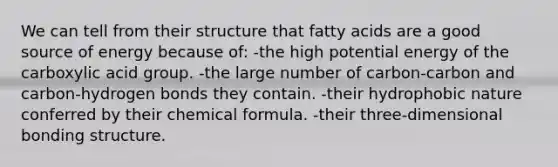 We can tell from their structure that fatty acids are a good source of energy because of: -the high potential energy of the carboxylic acid group. -the large number of carbon-carbon and carbon-hydrogen bonds they contain. -their hydrophobic nature conferred by their chemical formula. -their three-dimensional bonding structure.