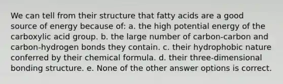 We can tell from their structure that fatty acids are a good source of energy because of: a. the high potential energy of the carboxylic acid group. b. the large number of carbon-carbon and carbon-hydrogen bonds they contain. c. their hydrophobic nature conferred by their chemical formula. d. their three-dimensional bonding structure. e. None of the other answer options is correct.