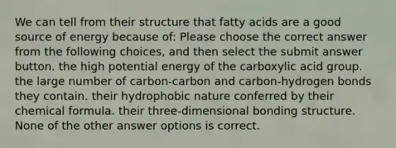 We can tell from their structure that fatty acids are a good source of energy because of: Please choose the correct answer from the following choices, and then select the submit answer button. the high potential energy of the carboxylic acid group. the large number of carbon-carbon and carbon-hydrogen bonds they contain. their hydrophobic nature conferred by their chemical formula. their three-dimensional bonding structure. None of the other answer options is correct.