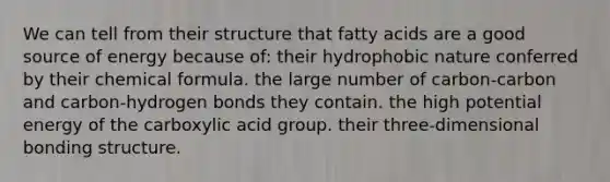 We can tell from their structure that fatty acids are a good source of energy because of: their hydrophobic nature conferred by their chemical formula. the large number of carbon-carbon and carbon-hydrogen bonds they contain. the high potential energy of the carboxylic acid group. their three-dimensional bonding structure.