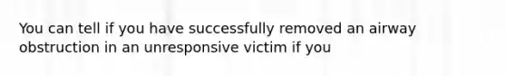 You can tell if you have successfully removed an airway obstruction in an unresponsive victim if you