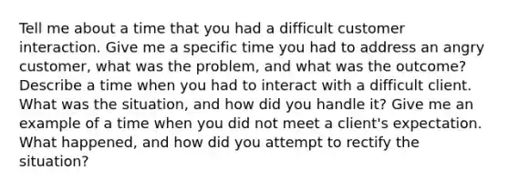 Tell me about a time that you had a difficult customer interaction. Give me a specific time you had to address an angry customer, what was the problem, and what was the outcome? Describe a time when you had to interact with a difficult client. What was the situation, and how did you handle it? Give me an example of a time when you did not meet a client's expectation. What happened, and how did you attempt to rectify the situation?