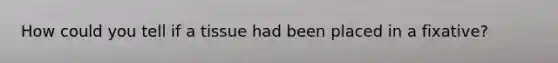 How could you tell if a tissue had been placed in a fixative?