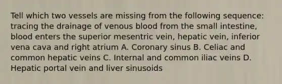 Tell which two vessels are missing from the following sequence: tracing the drainage of venous blood from the small intestine, blood enters the superior mesentric vein, hepatic vein, inferior vena cava and right atrium A. Coronary sinus B. Celiac and common hepatic veins C. Internal and common iliac veins D. Hepatic portal vein and liver sinusoids