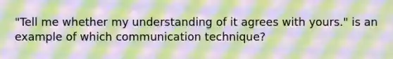 "Tell me whether my understanding of it agrees with yours." is an example of which communication technique?