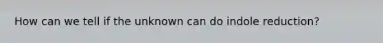 How can we tell if the unknown can do indole reduction?