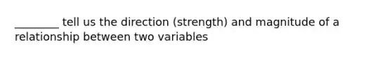 ________ tell us the direction (strength) and magnitude of a relationship between two variables