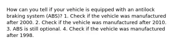 How can you tell if your vehicle is equipped with an antilock braking system (ABS)? 1. Check if the vehicle was manufactured after 2000. 2. Check if the vehicle was manufactured after 2010. 3. ABS is still optional. 4. Check if the vehicle was manufactured after 1998.