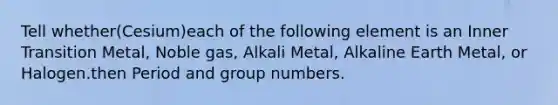 Tell whether(Cesium)each of the following element is an Inner Transition Metal, Noble gas, Alkali Metal, Alkaline Earth Metal, or Halogen.then Period and group numbers.