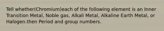 Tell whether(Chromium)each of the following element is an Inner Transition Metal, Noble gas, Alkali Metal, Alkaline Earth Metal, or Halogen.then Period and group numbers.