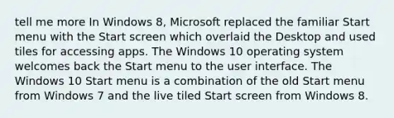 tell me more In Windows 8, Microsoft replaced the familiar Start menu with the Start screen which overlaid the Desktop and used tiles for accessing apps. The Windows 10 operating system welcomes back the Start menu to the user interface. The Windows 10 Start menu is a combination of the old Start menu from Windows 7 and the live tiled Start screen from Windows 8.