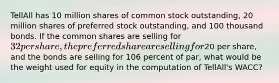 TellAll has 10 million shares of common stock outstanding, 20 million shares of preferred stock outstanding, and 100 thousand bonds. If the common shares are selling for 32 per share, the preferred share are selling for20 per share, and the bonds are selling for 106 percent of par, what would be the weight used for equity in the computation of TellAll's WACC?