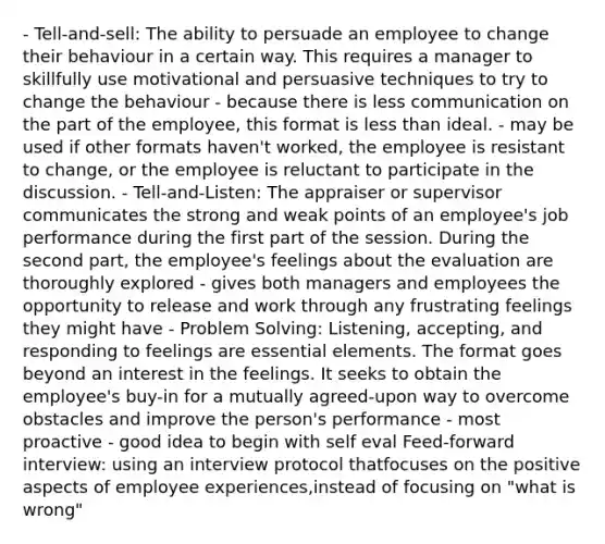 - Tell-and-sell: The ability to persuade an employee to change their behaviour in a certain way. This requires a manager to skillfully use motivational and persuasive techniques to try to change the behaviour - because there is less communication on the part of the employee, this format is less than ideal. - may be used if other formats haven't worked, the employee is resistant to change, or the employee is reluctant to participate in the discussion. - Tell-and-Listen: The appraiser or supervisor communicates the strong and weak points of an employee's job performance during the first part of the session. During the second part, the employee's feelings about the evaluation are thoroughly explored - gives both managers and employees the opportunity to release and work through any frustrating feelings they might have - Problem Solving: Listening, accepting, and responding to feelings are essential elements. The format goes beyond an interest in the feelings. It seeks to obtain the employee's buy-in for a mutually agreed-upon way to overcome obstacles and improve the person's performance - most proactive - good idea to begin with self eval Feed-forward interview: using an interview protocol thatfocuses on the positive aspects of employee experiences,instead of focusing on "what is wrong"