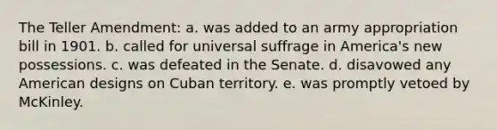 The Teller Amendment: a. was added to an army appropriation bill in 1901. b. called for universal suffrage in America's new possessions. c. was defeated in the Senate. d. disavowed any American designs on Cuban territory. e. was promptly vetoed by McKinley.