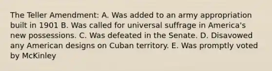 The Teller Amendment: A. Was added to an army appropriation built in 1901 B. Was called for universal suffrage in America's new possessions. C. Was defeated in the Senate. D. Disavowed any American designs on Cuban territory. E. Was promptly voted by McKinley