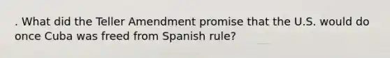 . What did the Teller Amendment promise that the U.S. would do once Cuba was freed from Spanish rule?