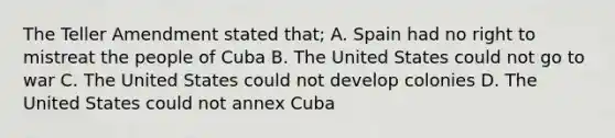 The Teller Amendment stated that; A. Spain had no right to mistreat the people of Cuba B. The United States could not go to war C. The United States could not develop colonies D. The United States could not annex Cuba