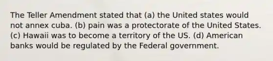 The Teller Amendment stated that (a) the United states would not annex cuba. (b) pain was a protectorate of the United States. (c) Hawaii was to become a territory of the US. (d) American banks would be regulated by the Federal government.