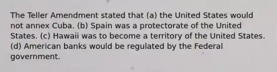 The Teller Amendment stated that (a) the United States would not annex Cuba. (b) Spain was a protectorate of the United States. (c) Hawaii was to become a territory of the United States. (d) American banks would be regulated by the Federal government.