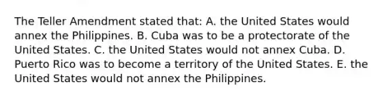 The Teller Amendment stated that: A. the United States would annex the Philippines. B. Cuba was to be a protectorate of the United States. C. the United States would not annex Cuba. D. Puerto Rico was to become a territory of the United States. E. the United States would not annex the Philippines.